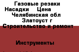 Газовые резаки. Насадки. › Цена ­ 4 000 - Челябинская обл., Златоуст г. Строительство и ремонт » Инструменты   